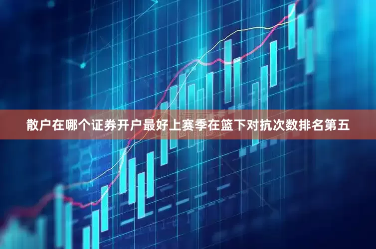 散户在哪个证券开户最好上赛季在篮下对抗次数排名第五