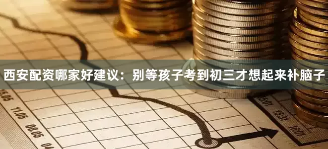 西安配资哪家好建议：别等孩子考到初三才想起来补脑子