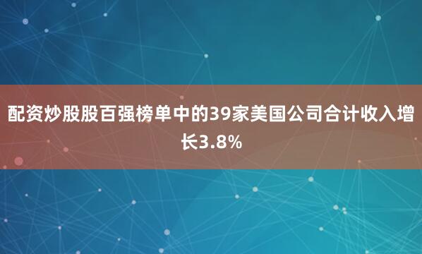配资炒股股百强榜单中的39家美国公司合计收入增长3.8%