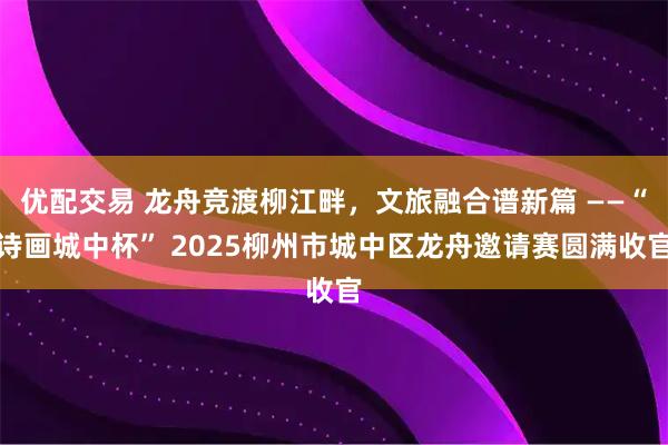 优配交易 龙舟竞渡柳江畔，文旅融合谱新篇 ——“诗画城中杯” 2025柳州市城中区龙舟邀请赛圆满收官