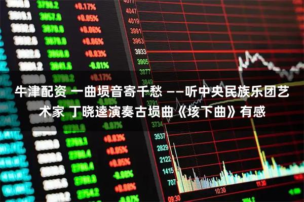 牛津配资 一曲埙音寄千愁 ——听中央民族乐团艺术家 丁晓逵演奏古埙曲《垓下曲》有感