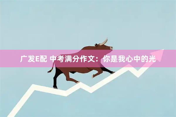 广发E配 中考满分作文:你是我心中的光