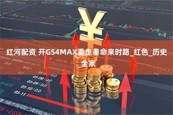 红河配资 开GS4MAX重走革命来时路_红色_历史_全家