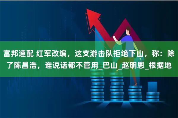 富邦速配 红军改编,这支游击队拒绝下山,称:除了陈昌浩,谁说话都不管用_巴山_赵明恩_根据地