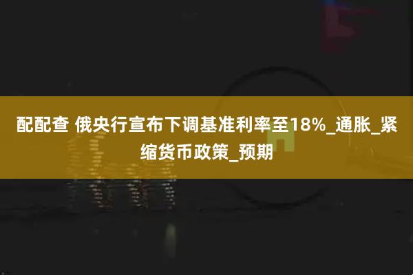 配配查 俄央行宣布下调基准利率至18%_通胀_紧缩货币政策_预期