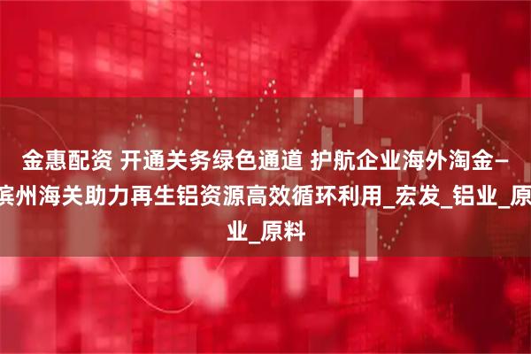 金惠配资 开通关务绿色通道 护航企业海外淘金——滨州海关助力再生铝资源高效循环利用_宏发_铝业_原料