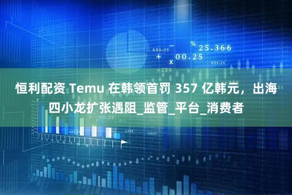 恒利配资 Temu 在韩领首罚 357 亿韩元，出海四小龙扩张遇阻_监管_平台_消费者