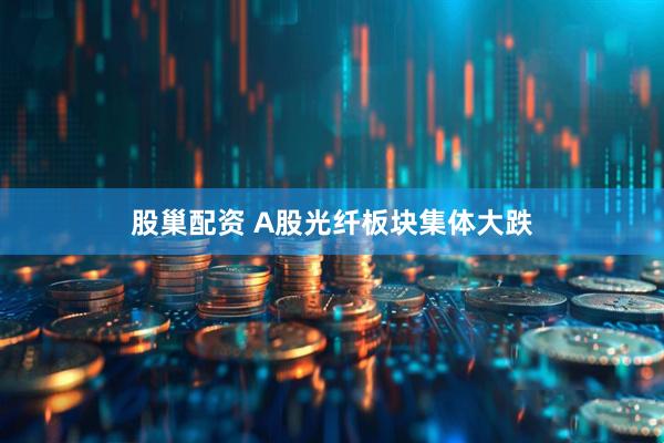 股巢配资 A股光纤板块集体大跌