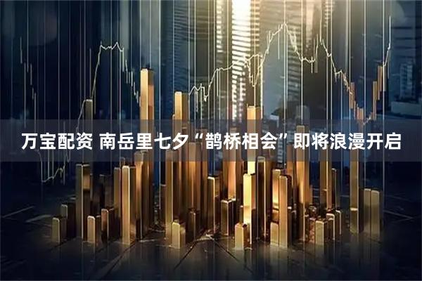 万宝配资 南岳里七夕“鹊桥相会”即将浪漫开启