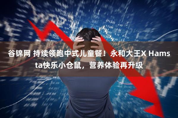 谷锦网 持续领跑中式儿童餐！永和大王X Hamsta快乐小仓鼠，营养体验再升级