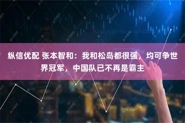 纵信优配 张本智和：我和松岛都很强，均可争世界冠军，中国队已不再是霸主