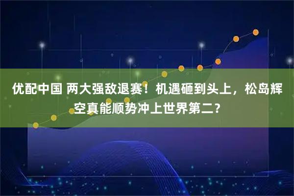 优配中国 两大强敌退赛！机遇砸到头上，松岛辉空真能顺势冲上世界第二？